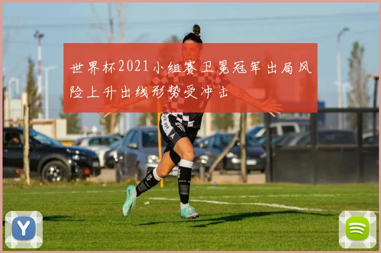 世界杯2021小组赛卫冕冠军出局风险上升出线形势受冲击