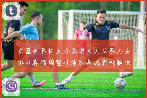 女篮世界杯主办国澳大利亚承办安排与赛程调整对球队备战影响解读