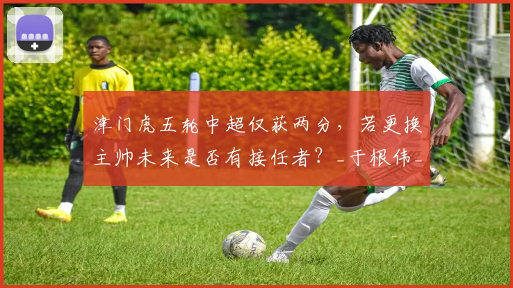 津门虎五轮中超仅获两分，若更换主帅未来是否有接任者？_于根伟_比赛_海牛队