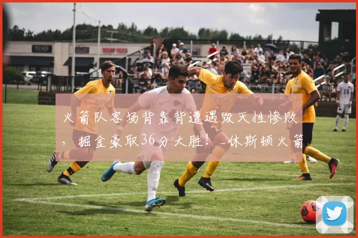 火箭队客场背靠背遭遇毁灭性惨败，掘金豪取36分大胜！_休斯顿火箭队_穆雷_杜兰特