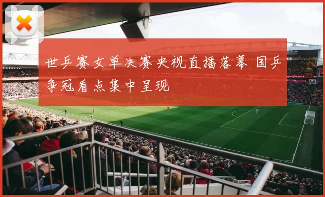 世乒赛女单决赛央视直播落幕 国乒争冠看点集中呈现