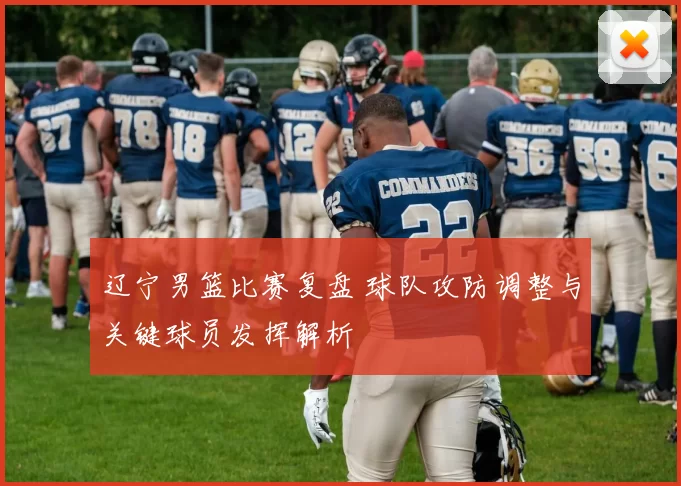 辽宁男篮比赛复盘 球队攻防调整与关键球员发挥解析