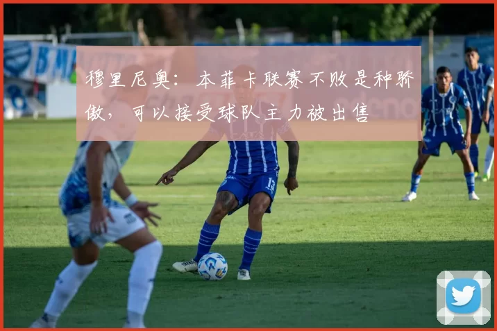 穆里尼奥：本菲卡联赛不败是种骄傲，可以接受球队主力被出售