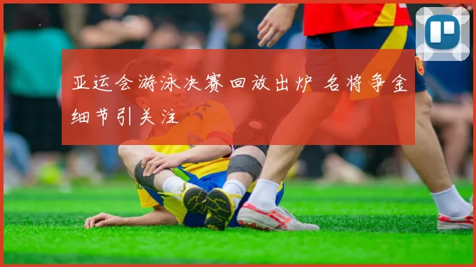 亚运会游泳决赛回放出炉 名将争金细节引关注