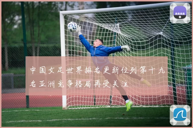 中国女足世界排名更新位列第十九名亚洲竞争格局再受关注