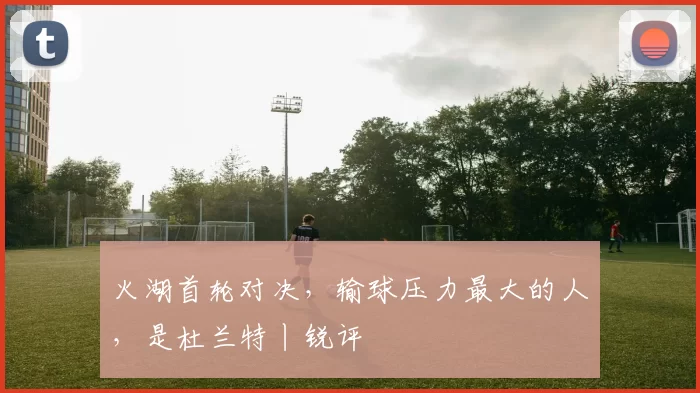 火湖首轮对决，输球压力最大的人，是杜兰特丨锐评