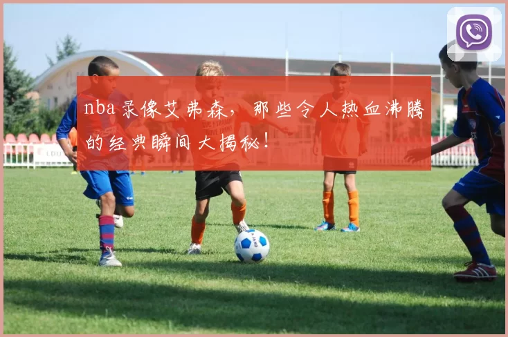 nba录像艾弗森，那些令人热血沸腾的经典瞬间大揭秘！