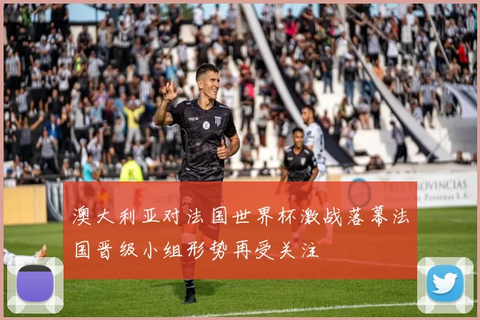 澳大利亚对法国世界杯激战落幕法国晋级小组形势再受关注