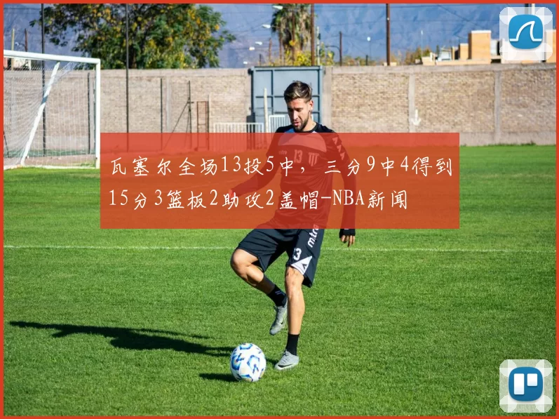 瓦塞尔全场13投5中，三分9中4得到15分3篮板2助攻2盖帽-NBA新闻