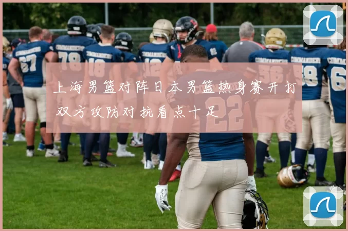 上海男篮对阵日本男篮热身赛开打 双方攻防对抗看点十足