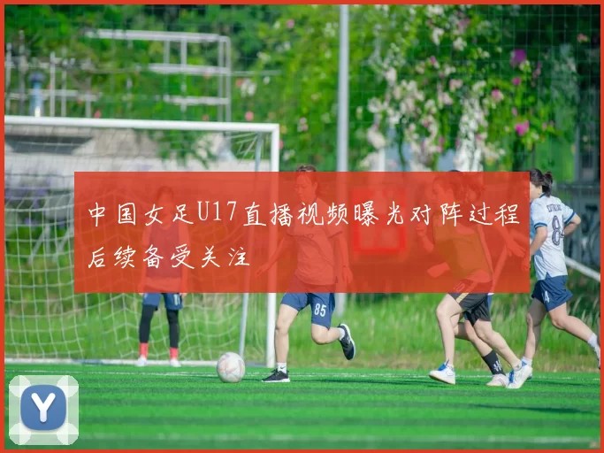 中国女足U17直播视频曝光对阵过程后续备受关注