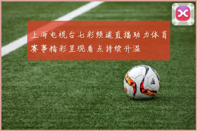 上海电视台七彩频道直播助力体育赛事精彩呈现看点持续升温