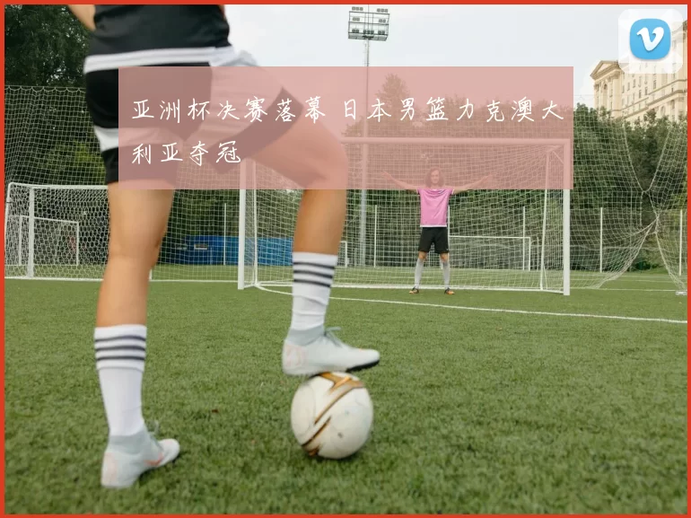 亚洲杯决赛落幕 日本男篮力克澳大利亚夺冠