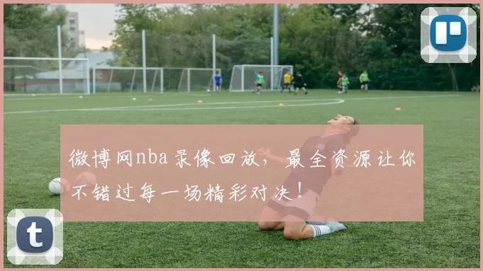 微博网nba录像回放，最全资源让你不错过每一场精彩对决！