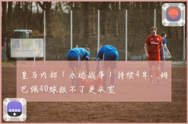 皇马内部「永远战争」持续4年，姆巴佩40球救不了更衣室