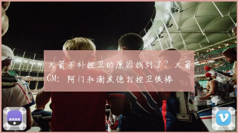 火箭不补控卫的原因找到了？火箭GM：阿门和谢泼德打控卫很棒