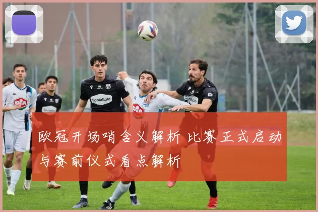 欧冠开场哨含义解析 比赛正式启动与赛前仪式看点解析