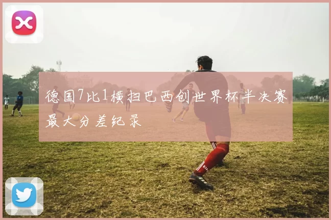 德国7比1横扫巴西创世界杯半决赛最大分差纪录