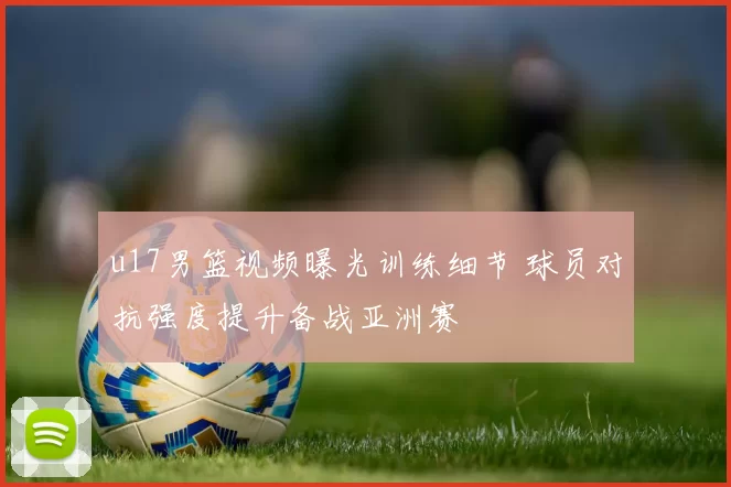 u17男篮视频曝光训练细节 球员对抗强度提升备战亚洲赛