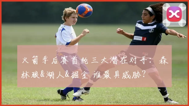 火箭季后赛首轮三大潜在对手：森林狼&湖人&掘金 谁最具威胁？