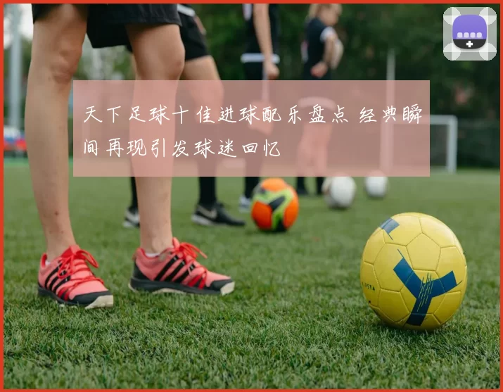 天下足球十佳进球配乐盘点 经典瞬间再现引发球迷回忆