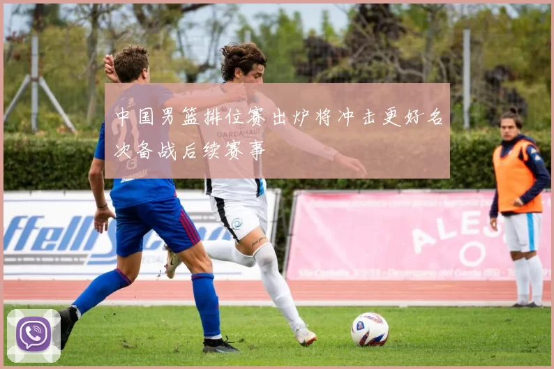 中国男篮排位赛出炉将冲击更好名次备战后续赛事