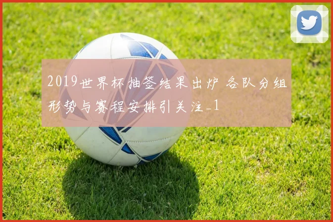 2019世界杯抽签结果出炉 各队分组形势与赛程安排引关注_1