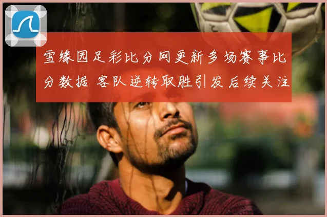 雪缘园足彩比分网更新多场赛事比分数据 客队逆转取胜引发后续关注