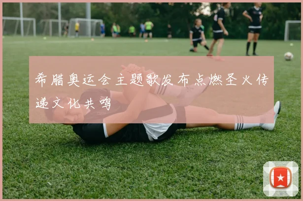 希腊奥运会主题歌发布点燃圣火传递文化共鸣